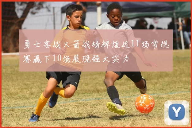 勇士客战火箭战绩辉煌近11场常规赛赢下10场展现强大实力