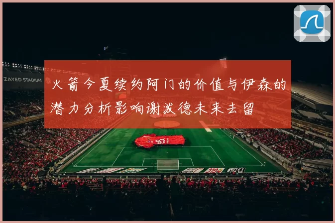 火箭今夏续约阿门的价值与伊森的潜力分析影响谢泼德未来去留