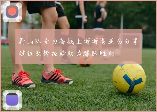 蔚山队全力备战上海海港亚戈分享过往交锋经验助力球队胜利