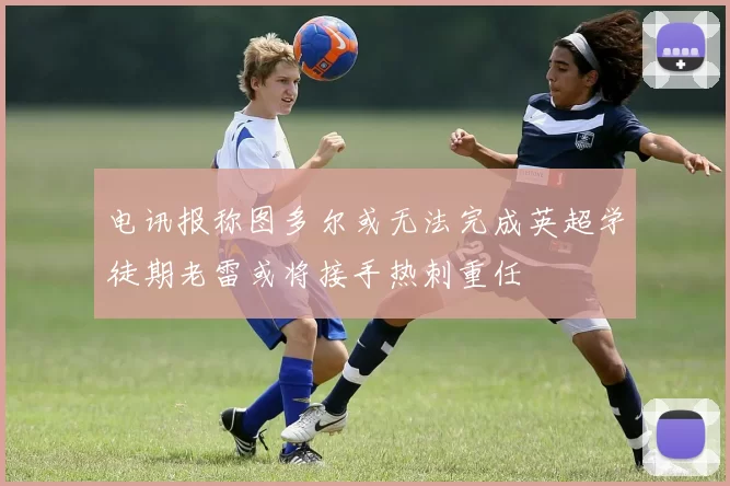电讯报称图多尔或无法完成英超学徒期老雷或将接手热刺重任