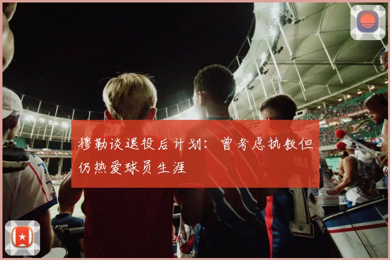 穆勒谈退役后计划：曾考虑执教但仍热爱球员生涯