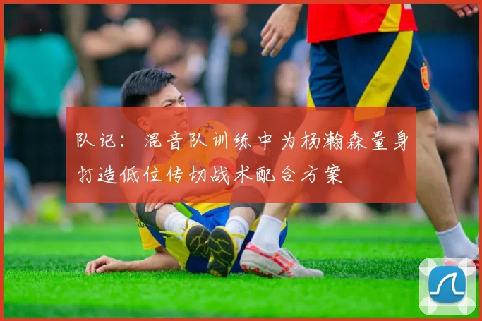 队记：混音队训练中为杨瀚森量身打造低位传切战术配合方案