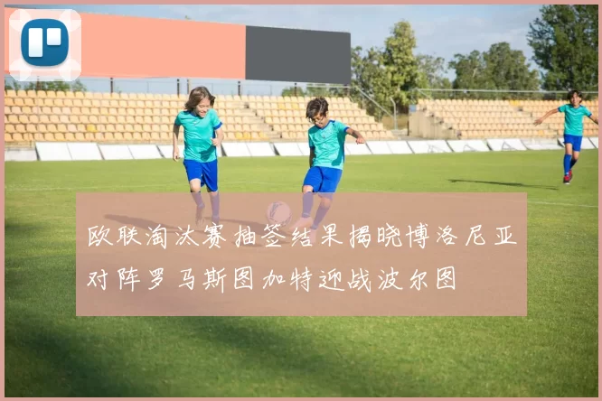 欧联淘汰赛抽签结果揭晓博洛尼亚对阵罗马斯图加特迎战波尔图