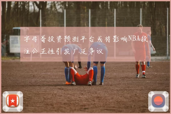 字母哥投资预测平台或将影响NBA投注公正性引发广泛争议