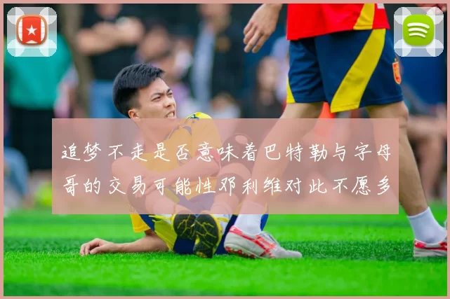 追梦不走是否意味着巴特勒与字母哥的交易可能性邓利维对此不愿多谈