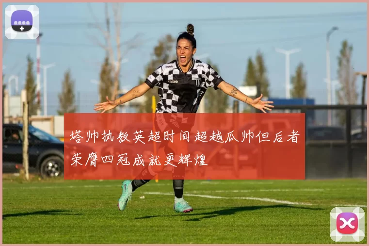塔帅执教英超时间超越瓜帅但后者荣膺四冠成就更辉煌