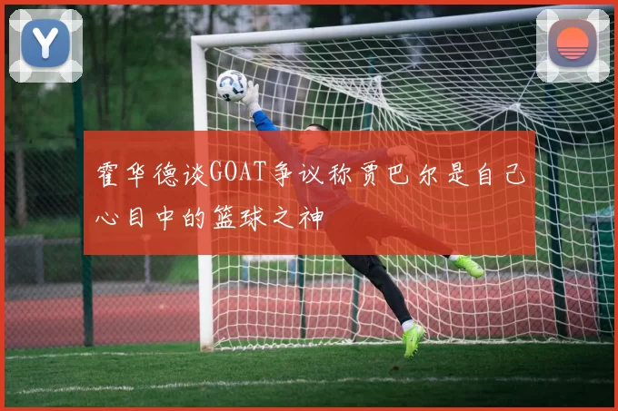 霍华德谈GOAT争议称贾巴尔是自己心目中的篮球之神