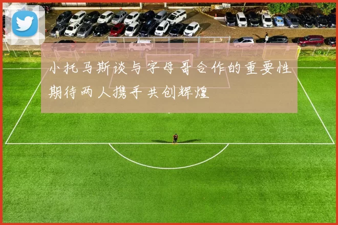 小托马斯谈与字母哥合作的重要性期待两人携手共创辉煌