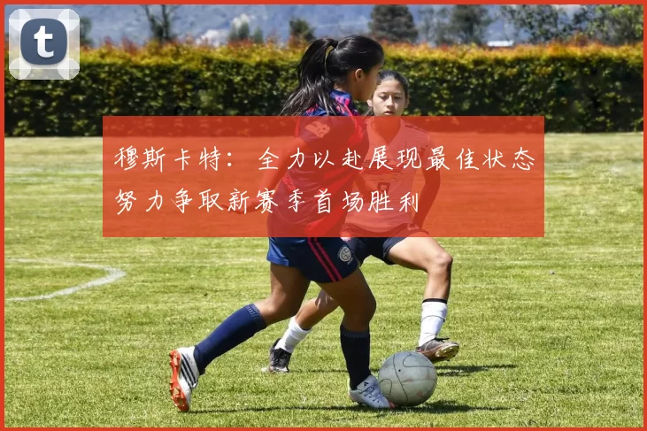 穆斯卡特：全力以赴展现最佳状态努力争取新赛季首场胜利