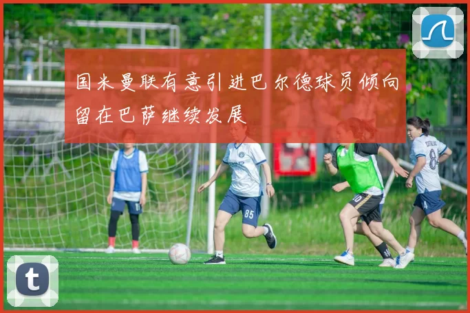 国米曼联有意引进巴尔德球员倾向留在巴萨继续发展