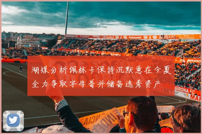 湖媒分析佩林卡保持沉默意在今夏全力争取字母哥并储备选秀资产