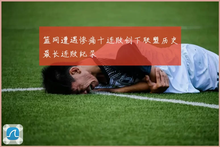 篮网遭遇惨痛十连败创下联盟历史最长连败纪录