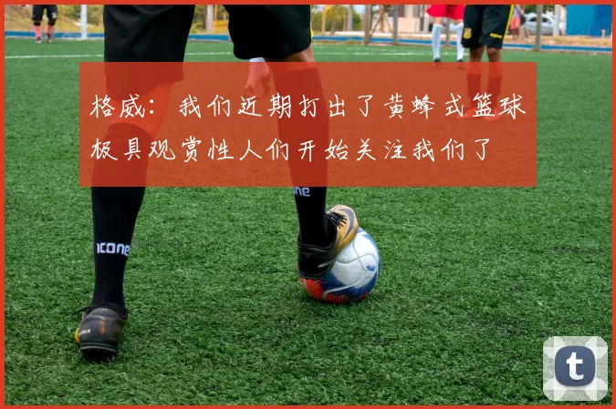格威：我们近期打出了黄蜂式篮球极具观赏性人们开始关注我们了