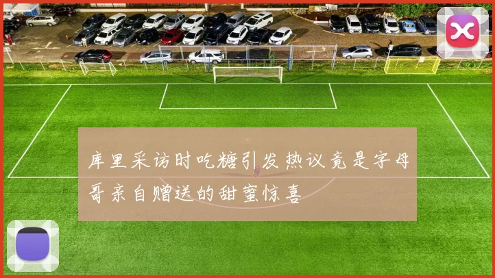 库里采访时吃糖引发热议竟是字母哥亲自赠送的甜蜜惊喜