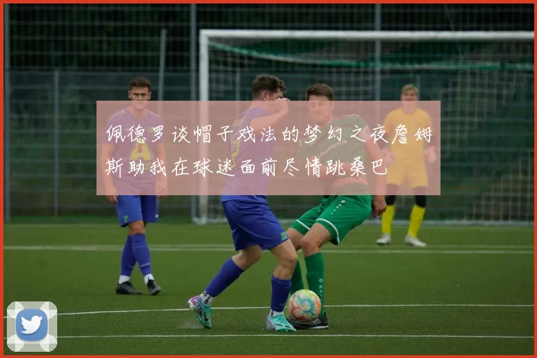 佩德罗谈帽子戏法的梦幻之夜詹姆斯助我在球迷面前尽情跳桑巴