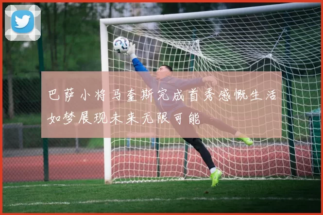巴萨小将马奎斯完成首秀感慨生活如梦展现未来无限可能