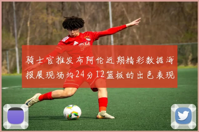 骑士官推发布阿伦近期精彩数据海报展现场均24分12篮板的出色表现