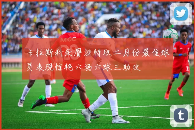 卡拉斯科荣膺沙特联二月份最佳球员表现惊艳六场六球三助攻
