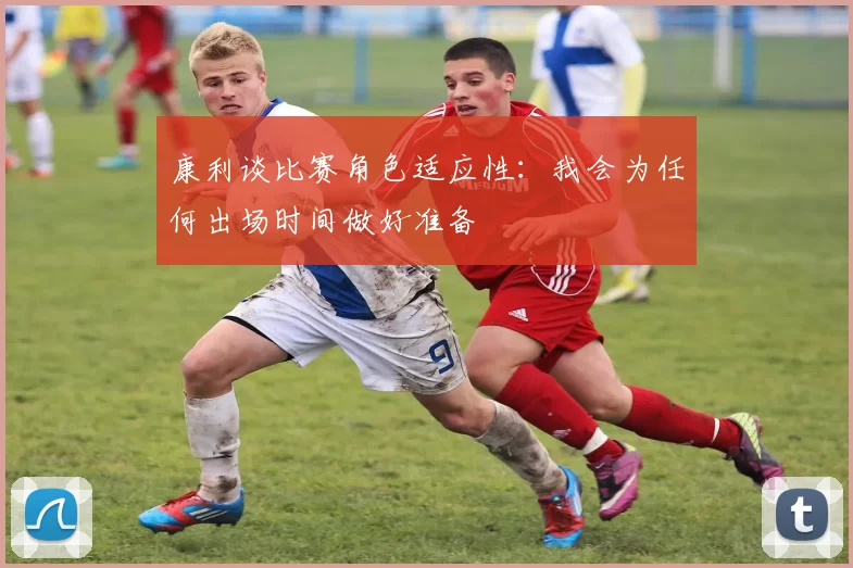 康利谈比赛角色适应性：我会为任何出场时间做好准备