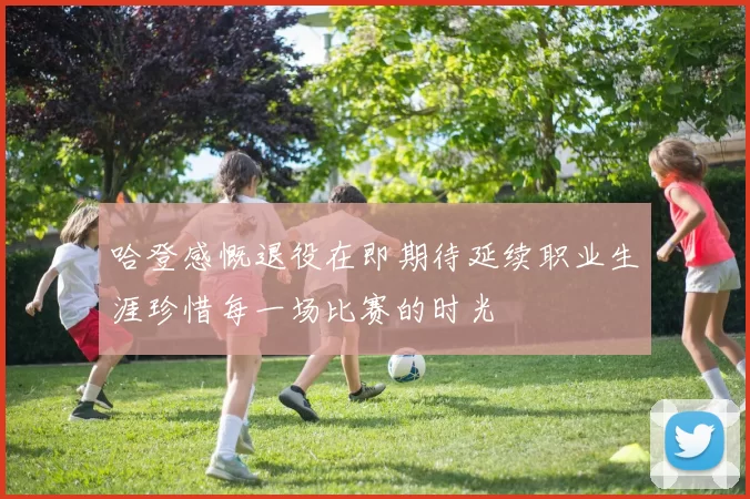 哈登感慨退役在即期待延续职业生涯珍惜每一场比赛的时光