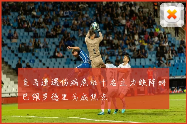 皇马遭遇伤病危机十名主力缺阵姆巴佩罗德里戈成焦点