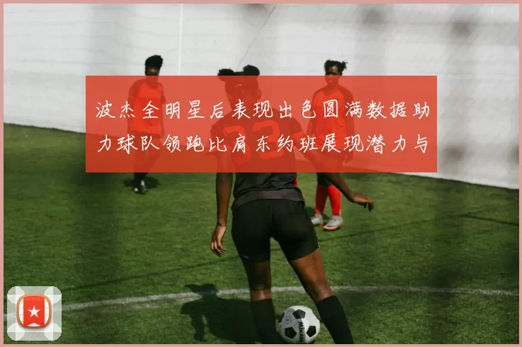 波杰全明星后表现出色圆满数据助力球队领跑比肩东约班展现潜力与实力