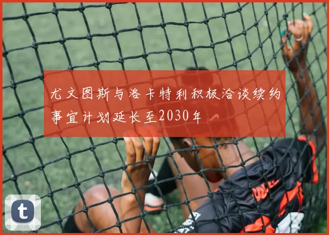 尤文图斯与洛卡特利积极洽谈续约事宜计划延长至2030年