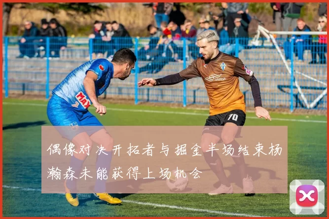偶像对决开拓者与掘金半场结束杨瀚森未能获得上场机会