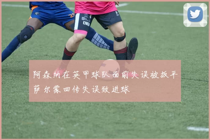 阿森纳在英甲球队面前失误被扳平萨尔蒙回传失误致进球