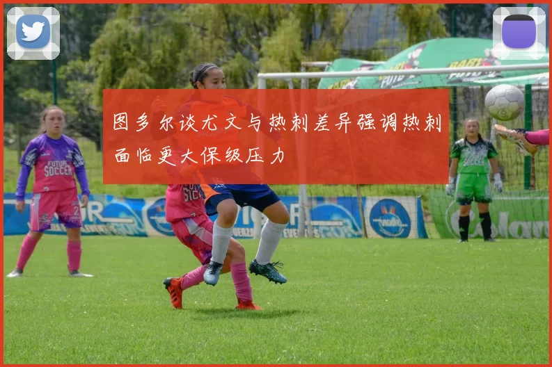 图多尔谈尤文与热刺差异强调热刺面临更大保级压力