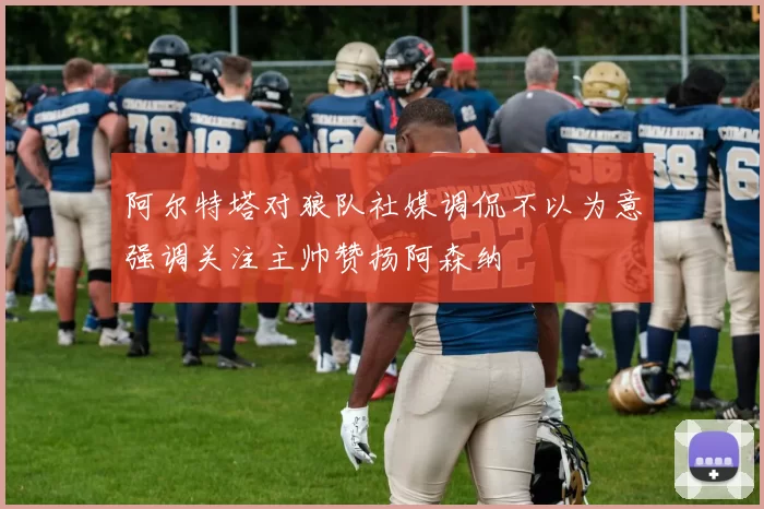 阿尔特塔对狼队社媒调侃不以为意强调关注主帅赞扬阿森纳