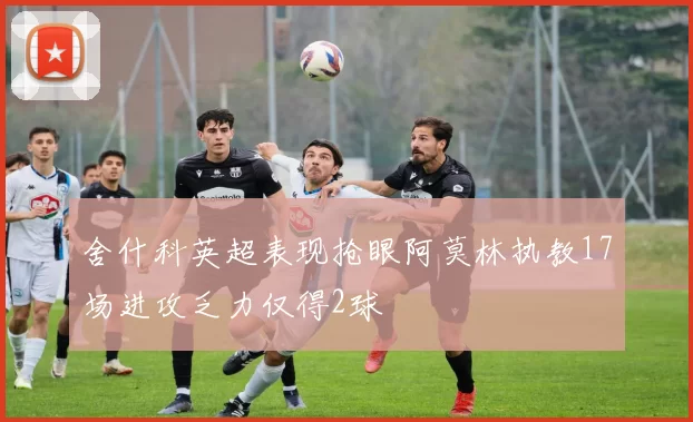 舍什科英超表现抢眼阿莫林执教17场进攻乏力仅得2球