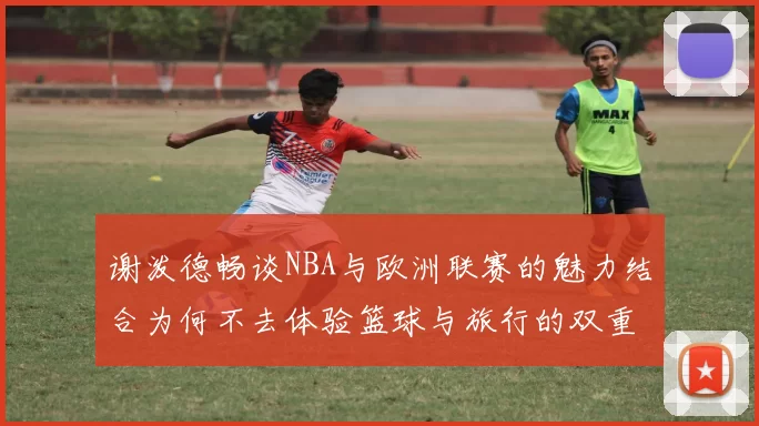 谢泼德畅谈NBA与欧洲联赛的魅力结合为何不去体验篮球与旅行的双重乐趣