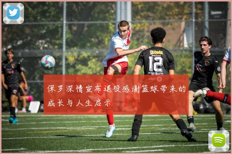 保罗深情宣布退役感谢篮球带来的成长与人生启示